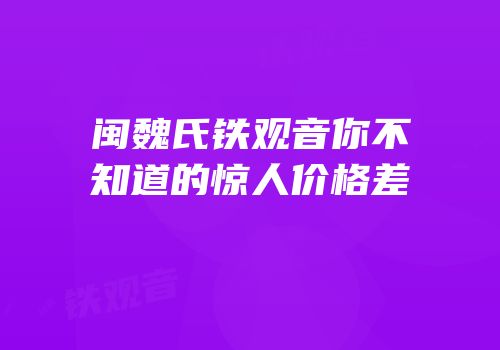 闽魏氏铁观音你不知道的惊人价格差