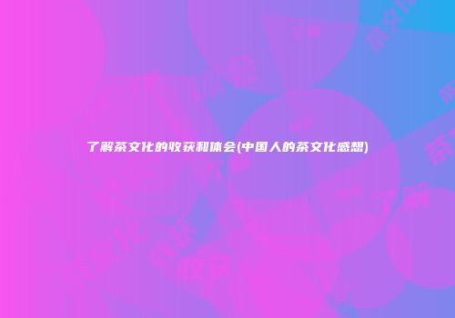 了解茶文化的收获和体会(中国人的茶文化感想)