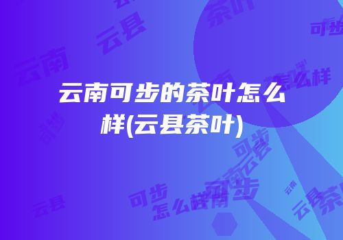 云南可步的茶叶怎么样(云县茶叶)