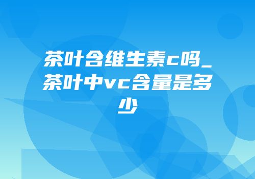 茶叶含维生素c吗_茶叶中vc含量是多少