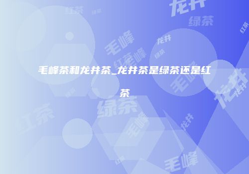 毛峰茶和龙井茶_龙井茶是绿茶还是红茶