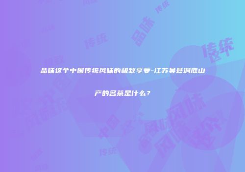 品味这个中国传统风味的极致享受-江苏吴县洞庭山产的名茶是什么？