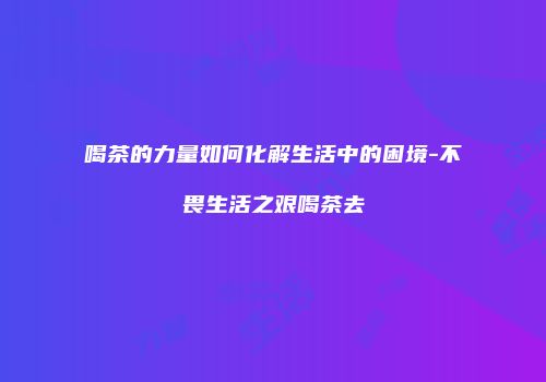 喝茶的力量如何化解生活中的困境-不畏生活之艰喝茶去