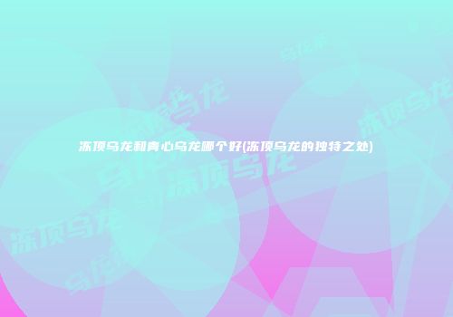 冻顶乌龙和青心乌龙哪个好(冻顶乌龙的独特之处)