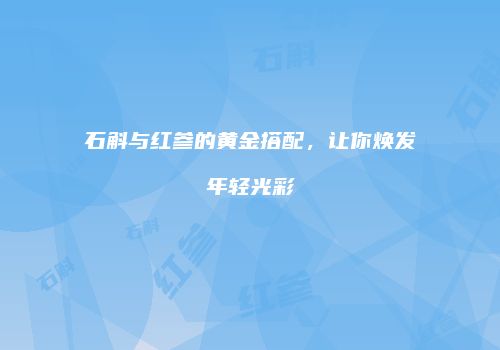 石斛与红参的黄金搭配，让你焕发年轻光彩