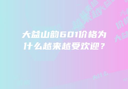 大益山韵601价格为什么越来越受欢迎？