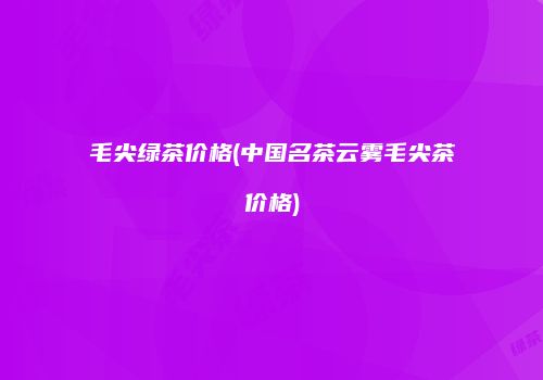 毛尖绿茶价格(中国名茶云雾毛尖茶价格)