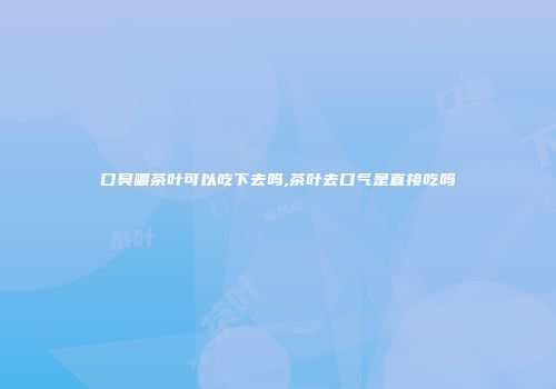 口臭嚼茶叶可以吃下去吗,茶叶去口气是直接吃吗