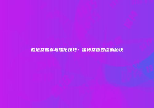 临沧茶储存与陈化技巧：保持茶香四溢的秘诀