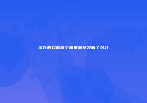 茶叶的起源哪个国家最早发明了茶叶