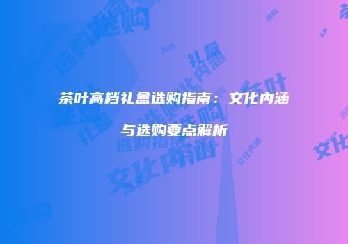 茶叶高档礼盒选购指南：文化内涵与选购要点解析