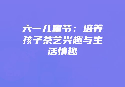 六一儿童节：培养孩子茶艺兴趣与生活情趣