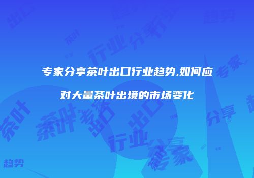 专家分享茶叶出口行业趋势,如何应对大量茶叶出境的市场变化