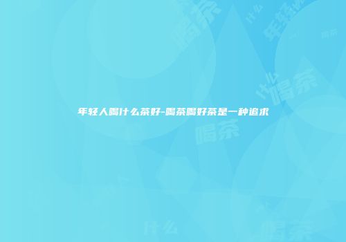 年轻人喝什么茶好-喝茶喝好茶是一种追求