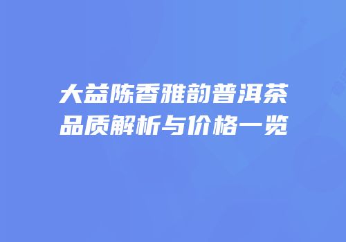 大益陈香雅韵普洱茶品质解析与价格一览