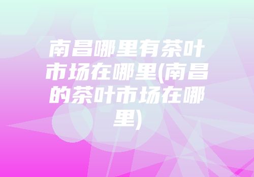 南昌哪里有茶叶市场在哪里(南昌的茶叶市场在哪里)