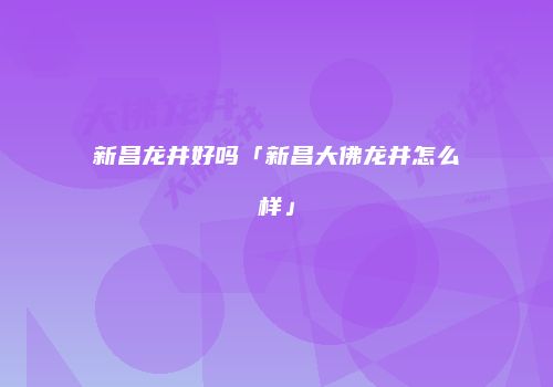 新昌龙井好吗「新昌大佛龙井怎么样」