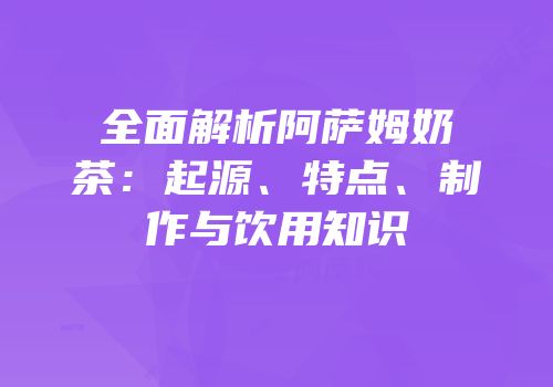 全面解析阿萨姆奶茶：起源、特点、制作与饮用知识
