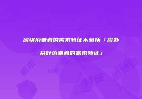 网络消费者的需求特征不包括「国外茶叶消费者的需求特征」