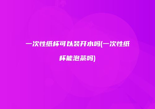 一次性纸杯可以装开水吗(一次性纸杯能泡茶吗)