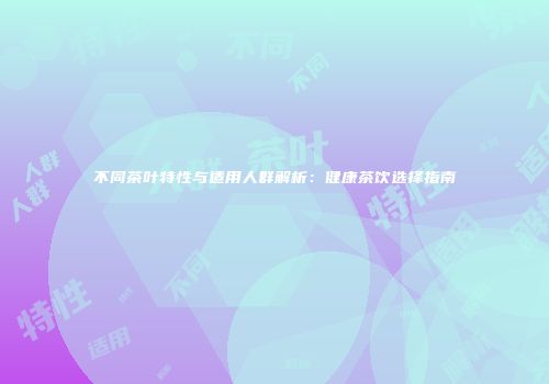 不同茶叶特性与适用人群解析：健康茶饮选择指南