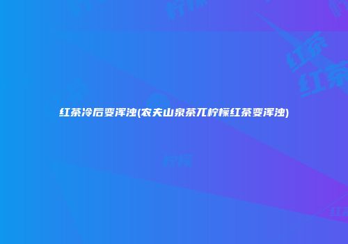 红茶冷后变浑浊(农夫山泉茶兀柠檬红茶变浑浊)