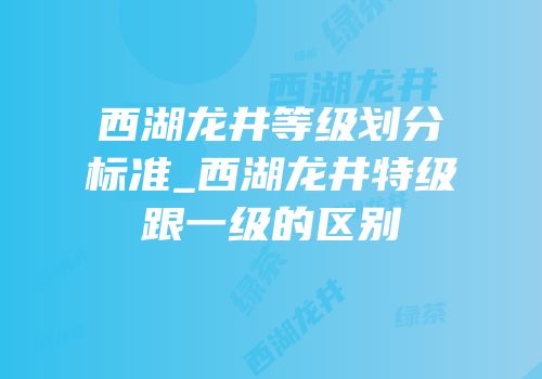 西湖龙井等级划分标准_西湖龙井特级跟一级的区别