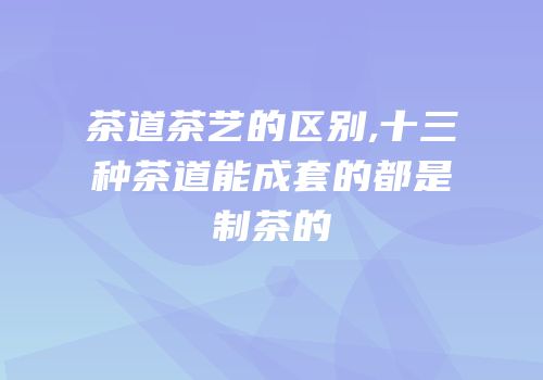 茶道茶艺的区别,十三种茶道能成套的都是制茶的