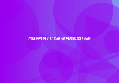 风雅茶叶属于什么茶-清风雅韵是什么茶