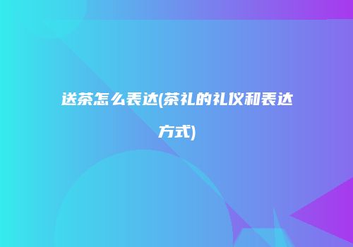 送茶怎么表达(茶礼的礼仪和表达方式)
