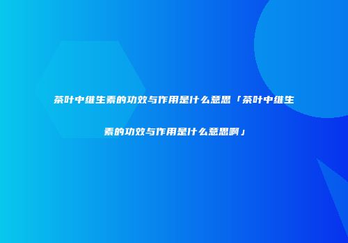 茶叶中维生素的功效与作用是什么意思「茶叶中维生素的功效与作用是什么意思啊」