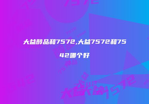 大益醇品和7572,大益7572和7542哪个好