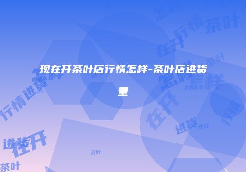 现在开茶叶店行情怎样-茶叶店进货量