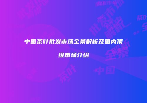 中国茶叶批发市场全景解析及国内顶级市场介绍