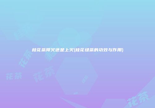 桂花茶降火还是上火(桂花绿茶的功效与作用)