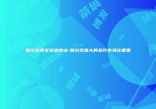 哈尔滨博发茶城地址-哈尔滨最大的茶叶市场在哪里
