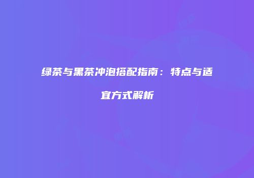绿茶与黑茶冲泡搭配指南：特点与适宜方式解析
