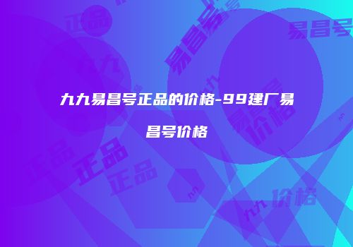 九九易昌号正品的价格-99建厂易昌号价格