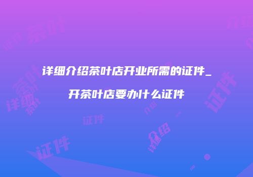 详细介绍茶叶店开业所需的证件_开茶叶店要办什么证件