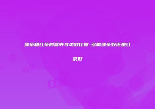 绿茶和红茶的营养与功效比较-多喝绿茶好还是红茶好