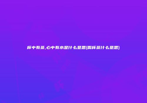 杯中有茶,心中有水是什么意思(喝杯茶什么意思)