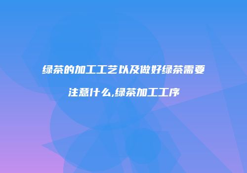 绿茶的加工工艺以及做好绿茶需要注意什么,绿茶加工工序