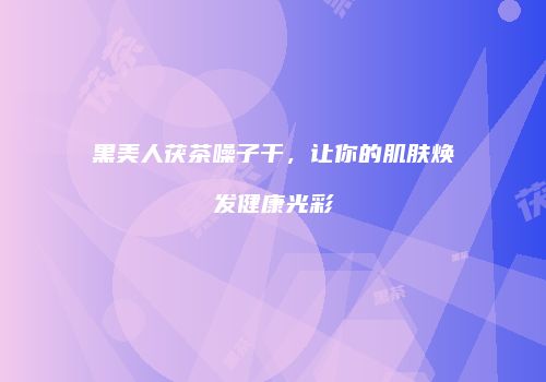 黑美人茯茶噪子干，让你的肌肤焕发健康光彩
