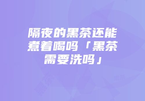 隔夜的黑茶还能煮着喝吗「黑茶需要洗吗」