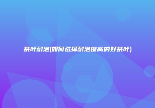 茶叶耐泡(如何选择耐泡度高的好茶叶)