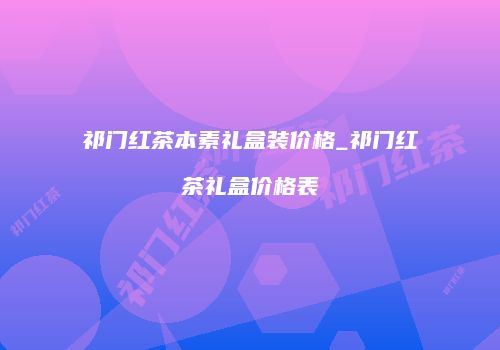 祁门红茶本素礼盒装价格_祁门红茶礼盒价格表