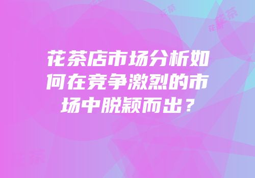 花茶店市场分析如何在竞争激烈的市场中脱颖而出？