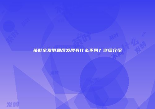 茶叶全发酵和后发酵有什么不同？详细介绍