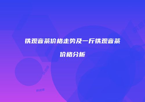 铁观音茶价格走势及一斤铁观音茶价格分析