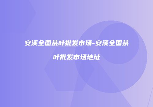 安溪全国茶叶批发市场-安溪全国茶叶批发市场地址